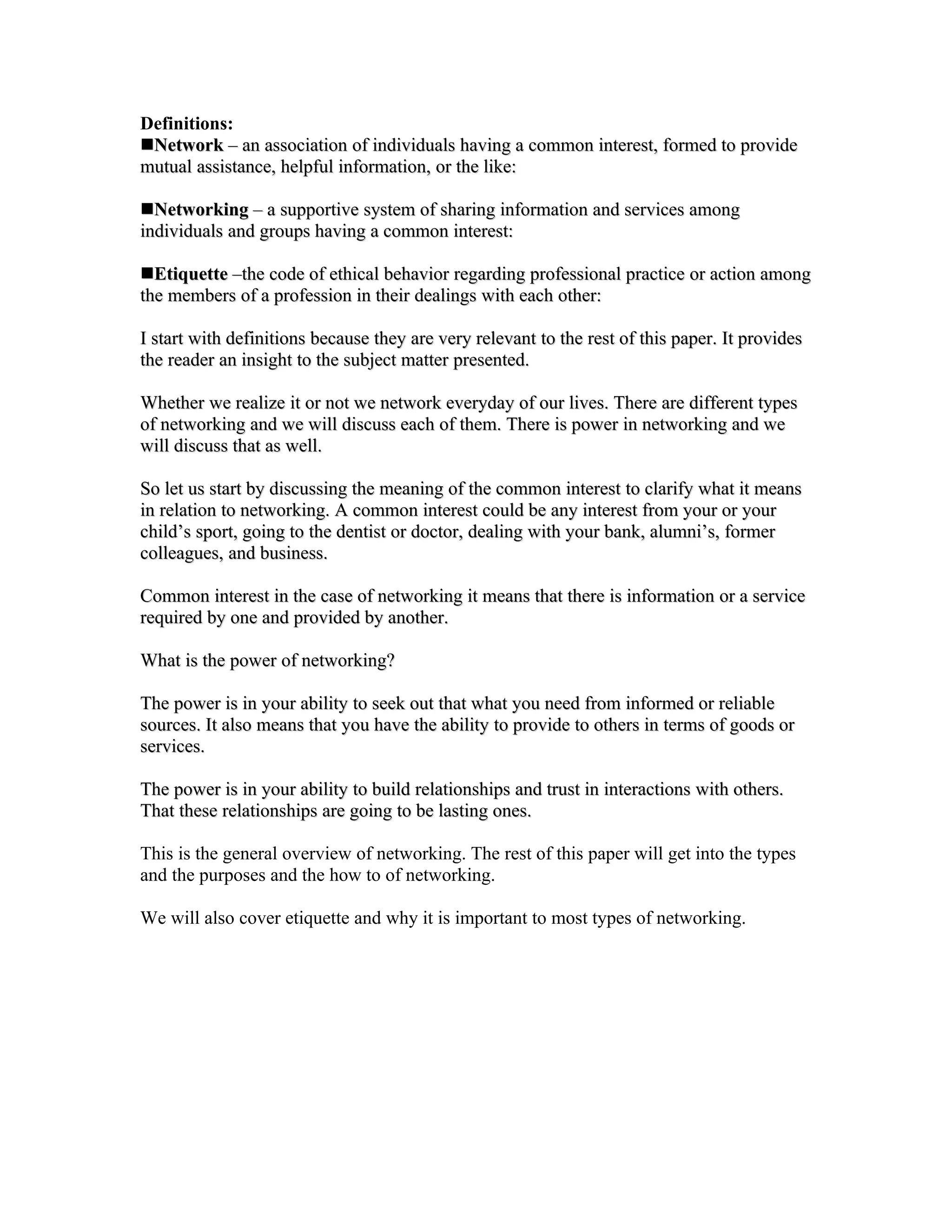 Definitions:
Network – an association of individuals having a common interest, formed to provide
mutual assistance, helpful information, or the like:

Networking – a supportive system of sharing information and services among
individuals and groups having a common interest:

Etiquette –the code of ethical behavior regarding professional practice or action among
the members of a profession in their dealings with each other:

I start with definitions because they are very relevant to the rest of this paper. It provides
the reader an insight to the subject matter presented.

Whether we realize it or not we network everyday of our lives. There are different types
of networking and we will discuss each of them. There is power in networking and we
will discuss that as well.

So let us start by discussing the meaning of the common interest to clarify what it means
in relation to networking. A common interest could be any interest from your or your
child’s sport, going to the dentist or doctor, dealing with your bank, alumni’s, former
colleagues, and business.

Common interest in the case of networking it means that there is information or a service
required by one and provided by another.

What is the power of networking?

The power is in your ability to seek out that what you need from informed or reliable
sources. It also means that you have the ability to provide to others in terms of goods or
services.

The power is in your ability to build relationships and trust in interactions with others.
That these relationships are going to be lasting ones.

This is the general overview of networking. The rest of this paper will get into the types
and the purposes and the how to of networking.

We will also cover etiquette and why it is important to most types of networking.
 