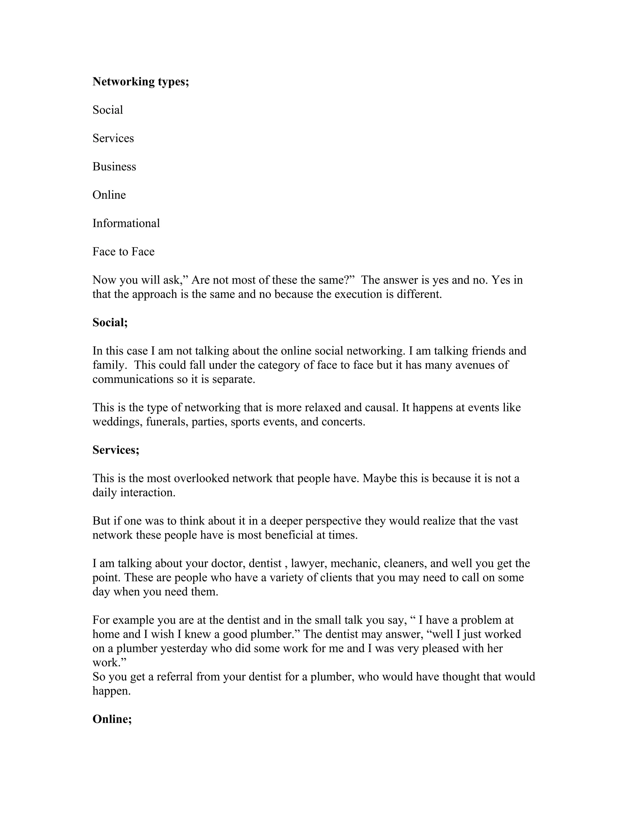 Networking types;

Social

Services

Business

Online

Informational

Face to Face

Now you will ask,” Are not most of these the same?” The answer is yes and no. Yes in
that the approach is the same and no because the execution is different.

Social;

In this case I am not talking about the online social networking. I am talking friends and
family. This could fall under the category of face to face but it has many avenues of
communications so it is separate.

This is the type of networking that is more relaxed and causal. It happens at events like
weddings, funerals, parties, sports events, and concerts.

Services;

This is the most overlooked network that people have. Maybe this is because it is not a
daily interaction.

But if one was to think about it in a deeper perspective they would realize that the vast
network these people have is most beneficial at times.

I am talking about your doctor, dentist , lawyer, mechanic, cleaners, and well you get the
point. These are people who have a variety of clients that you may need to call on some
day when you need them.

For example you are at the dentist and in the small talk you say, “ I have a problem at
home and I wish I knew a good plumber.” The dentist may answer, “well I just worked
on a plumber yesterday who did some work for me and I was very pleased with her
work.”
So you get a referral from your dentist for a plumber, who would have thought that would
happen.

Online;
 