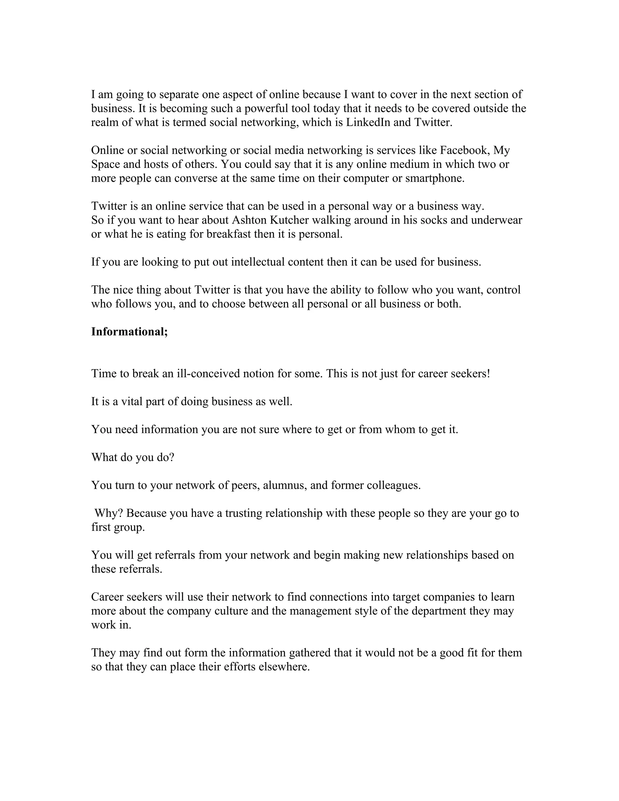 I am going to separate one aspect of online because I want to cover in the next section of
business. It is becoming such a powerful tool today that it needs to be covered outside the
realm of what is termed social networking, which is LinkedIn and Twitter.

Online or social networking or social media networking is services like Facebook, My
Space and hosts of others. You could say that it is any online medium in which two or
more people can converse at the same time on their computer or smartphone.

Twitter is an online service that can be used in a personal way or a business way.
So if you want to hear about Ashton Kutcher walking around in his socks and underwear
or what he is eating for breakfast then it is personal.

If you are looking to put out intellectual content then it can be used for business.

The nice thing about Twitter is that you have the ability to follow who you want, control
who follows you, and to choose between all personal or all business or both.

Informational;


Time to break an ill-conceived notion for some. This is not just for career seekers!

It is a vital part of doing business as well.

You need information you are not sure where to get or from whom to get it.

What do you do?

You turn to your network of peers, alumnus, and former colleagues.

 Why? Because you have a trusting relationship with these people so they are your go to
first group.

You will get referrals from your network and begin making new relationships based on
these referrals.

Career seekers will use their network to find connections into target companies to learn
more about the company culture and the management style of the department they may
work in.

They may find out form the information gathered that it would not be a good fit for them
so that they can place their efforts elsewhere.
 