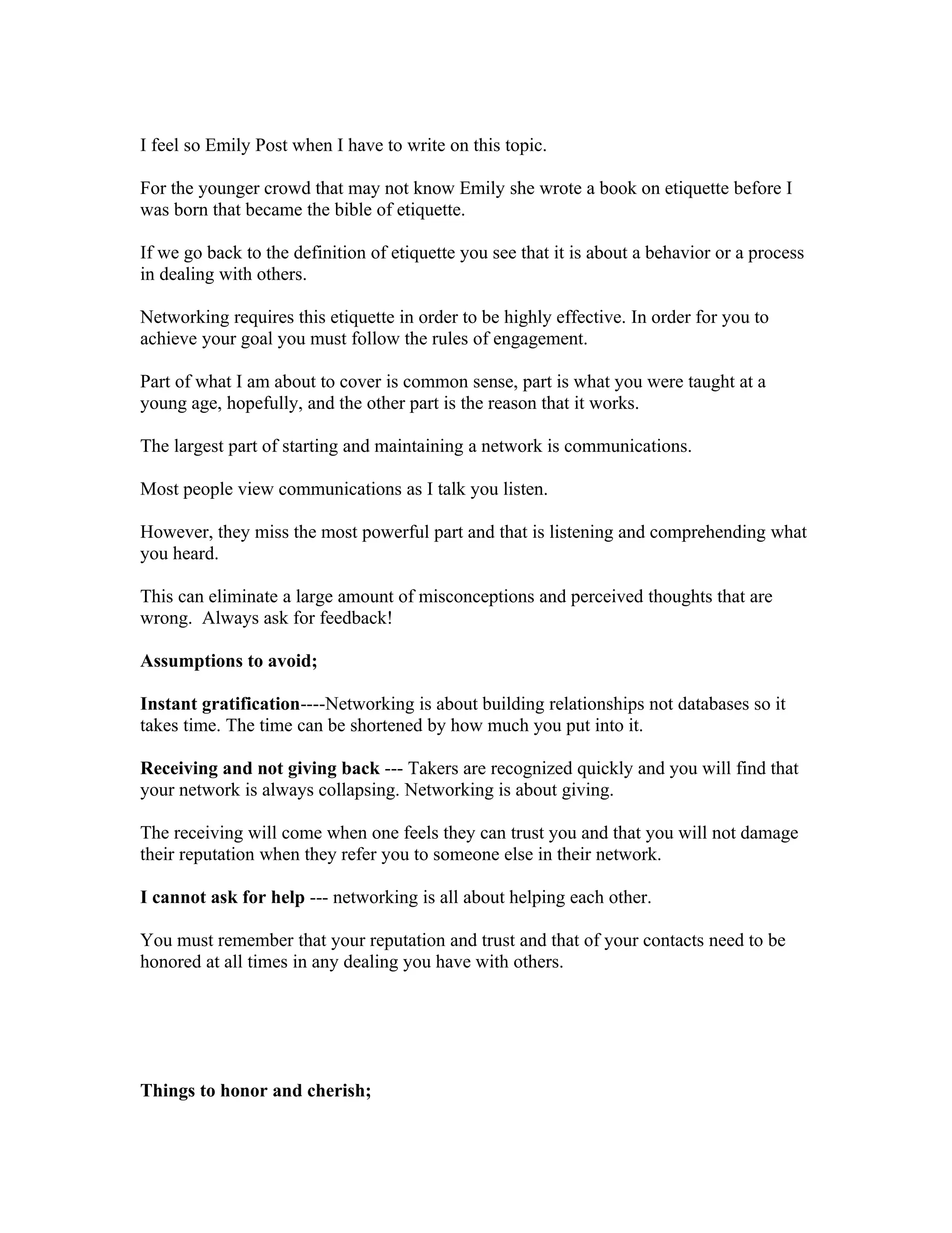 I feel so Emily Post when I have to write on this topic.

For the younger crowd that may not know Emily she wrote a book on etiquette before I
was born that became the bible of etiquette.

If we go back to the definition of etiquette you see that it is about a behavior or a process
in dealing with others.

Networking requires this etiquette in order to be highly effective. In order for you to
achieve your goal you must follow the rules of engagement.

Part of what I am about to cover is common sense, part is what you were taught at a
young age, hopefully, and the other part is the reason that it works.

The largest part of starting and maintaining a network is communications.

Most people view communications as I talk you listen.

However, they miss the most powerful part and that is listening and comprehending what
you heard.

This can eliminate a large amount of misconceptions and perceived thoughts that are
wrong. Always ask for feedback!

Assumptions to avoid;

Instant gratification----Networking is about building relationships not databases so it
takes time. The time can be shortened by how much you put into it.

Receiving and not giving back --- Takers are recognized quickly and you will find that
your network is always collapsing. Networking is about giving.

The receiving will come when one feels they can trust you and that you will not damage
their reputation when they refer you to someone else in their network.

I cannot ask for help --- networking is all about helping each other.

You must remember that your reputation and trust and that of your contacts need to be
honored at all times in any dealing you have with others.




Things to honor and cherish;
 