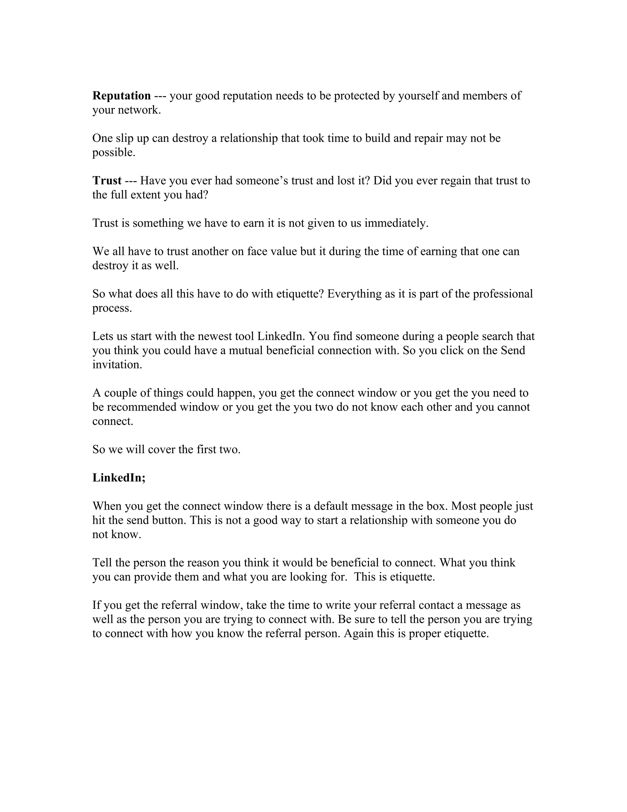 Reputation --- your good reputation needs to be protected by yourself and members of
your network.

One slip up can destroy a relationship that took time to build and repair may not be
possible.

Trust --- Have you ever had someone’s trust and lost it? Did you ever regain that trust to
the full extent you had?

Trust is something we have to earn it is not given to us immediately.

We all have to trust another on face value but it during the time of earning that one can
destroy it as well.

So what does all this have to do with etiquette? Everything as it is part of the professional
process.

Lets us start with the newest tool LinkedIn. You find someone during a people search that
you think you could have a mutual beneficial connection with. So you click on the Send
invitation.

A couple of things could happen, you get the connect window or you get the you need to
be recommended window or you get the you two do not know each other and you cannot
connect.

So we will cover the first two.

LinkedIn;

When you get the connect window there is a default message in the box. Most people just
hit the send button. This is not a good way to start a relationship with someone you do
not know.

Tell the person the reason you think it would be beneficial to connect. What you think
you can provide them and what you are looking for. This is etiquette.

If you get the referral window, take the time to write your referral contact a message as
well as the person you are trying to connect with. Be sure to tell the person you are trying
to connect with how you know the referral person. Again this is proper etiquette.
 