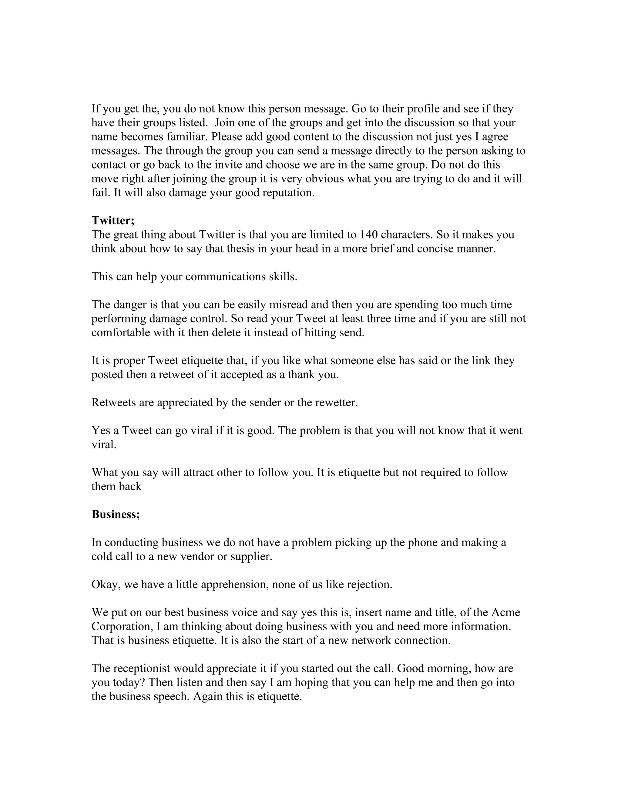 If you get the, you do not know this person message. Go to their profile and see if they
have their groups listed. Join one of the groups and get into the discussion so that your
name becomes familiar. Please add good content to the discussion not just yes I agree
messages. The through the group you can send a message directly to the person asking to
contact or go back to the invite and choose we are in the same group. Do not do this
move right after joining the group it is very obvious what you are trying to do and it will
fail. It will also damage your good reputation.

Twitter;
The great thing about Twitter is that you are limited to 140 characters. So it makes you
think about how to say that thesis in your head in a more brief and concise manner.

This can help your communications skills.

The danger is that you can be easily misread and then you are spending too much time
performing damage control. So read your Tweet at least three time and if you are still not
comfortable with it then delete it instead of hitting send.

It is proper Tweet etiquette that, if you like what someone else has said or the link they
posted then a retweet of it accepted as a thank you.

Retweets are appreciated by the sender or the rewetter.

Yes a Tweet can go viral if it is good. The problem is that you will not know that it went
viral.

What you say will attract other to follow you. It is etiquette but not required to follow
them back

Business;

In conducting business we do not have a problem picking up the phone and making a
cold call to a new vendor or supplier.

Okay, we have a little apprehension, none of us like rejection.

We put on our best business voice and say yes this is, insert name and title, of the Acme
Corporation, I am thinking about doing business with you and need more information.
That is business etiquette. It is also the start of a new network connection.

The receptionist would appreciate it if you started out the call. Good morning, how are
you today? Then listen and then say I am hoping that you can help me and then go into
the business speech. Again this is etiquette.
 