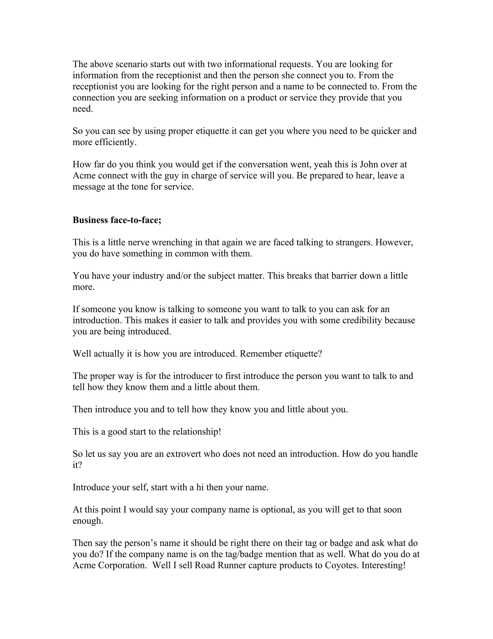 The above scenario starts out with two informational requests. You are looking for
information from the receptionist and then the person she connect you to. From the
receptionist you are looking for the right person and a name to be connected to. From the
connection you are seeking information on a product or service they provide that you
need.

So you can see by using proper etiquette it can get you where you need to be quicker and
more efficiently.

How far do you think you would get if the conversation went, yeah this is John over at
Acme connect with the guy in charge of service will you. Be prepared to hear, leave a
message at the tone for service.


Business face-to-face;

This is a little nerve wrenching in that again we are faced talking to strangers. However,
you do have something in common with them.

You have your industry and/or the subject matter. This breaks that barrier down a little
more.

If someone you know is talking to someone you want to talk to you can ask for an
introduction. This makes it easier to talk and provides you with some credibility because
you are being introduced.

Well actually it is how you are introduced. Remember etiquette?

The proper way is for the introducer to first introduce the person you want to talk to and
tell how they know them and a little about them.

Then introduce you and to tell how they know you and little about you.

This is a good start to the relationship!

So let us say you are an extrovert who does not need an introduction. How do you handle
it?

Introduce your self, start with a hi then your name.

At this point I would say your company name is optional, as you will get to that soon
enough.

Then say the person’s name it should be right there on their tag or badge and ask what do
you do? If the company name is on the tag/badge mention that as well. What do you do at
Acme Corporation. Well I sell Road Runner capture products to Coyotes. Interesting!
 