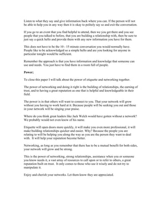 Listen to what they say and give information back where you can. If the person will not
be able to help you in any way then it is okay to politely say so and exit the conversation.

If you go to an event that you find helpful to attend, then we you get there and you see
people that you talked to before, that you are building a relationship with, then be sure to
just say a quick hello and provide them with any new information you have for them.

This does not have to be the 10 - 15 minute conversation you would normally have.
People like to be acknowledged so a simple hello and are you looking for anyone in
particular tonight would be sufficient.

Remember the approach is that you have information and knowledge that someone can
use and needs. You just have to find them in a room full of people.

Power;

To close this paper I will talk about the power of etiquette and networking together.

The power of networking and doing it right is the building of relationships, the earning of
trust, and to having a great reputation as one that is helpful and knowledgeable in their
field.

The power is in that others will want to connect to you. That your network will grow
without you having to work hard at it. Because people will be seeking you out and those
in your network will be singing your praise.

Where do you think great leaders like Jack Welch would have gotten without a network?
We probably would not even know of his name.

Etiquette will open doors more quickly, it will make you even more professional, it will
make building relationships quicker and easier. Why? Because the people you are
relating to will be helping you along the way as you are the person they want to deal
with. It will help your reputation become better.

Networking, as long as you remember that there has to be a mutual benefit for both sides,
your network will grow and be strong.

This is the power of networking, strong relationships, assistance when you or someone
you know needs it, a vast array of resources to call upon or to refer to others, a great
reputation built on trust. It only comes to those who use it wisely and do not try to
manipulate it.

Enjoy and cherish your networks. Let them know they are appreciated.
 