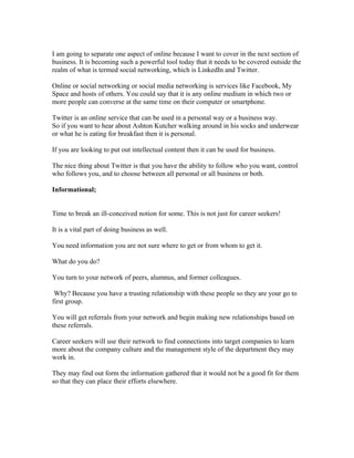 I am going to separate one aspect of online because I want to cover in the next section of
business. It is becoming such a powerful tool today that it needs to be covered outside the
realm of what is termed social networking, which is LinkedIn and Twitter.

Online or social networking or social media networking is services like Facebook, My
Space and hosts of others. You could say that it is any online medium in which two or
more people can converse at the same time on their computer or smartphone.

Twitter is an online service that can be used in a personal way or a business way.
So if you want to hear about Ashton Kutcher walking around in his socks and underwear
or what he is eating for breakfast then it is personal.

If you are looking to put out intellectual content then it can be used for business.

The nice thing about Twitter is that you have the ability to follow who you want, control
who follows you, and to choose between all personal or all business or both.

Informational;


Time to break an ill-conceived notion for some. This is not just for career seekers!

It is a vital part of doing business as well.

You need information you are not sure where to get or from whom to get it.

What do you do?

You turn to your network of peers, alumnus, and former colleagues.

 Why? Because you have a trusting relationship with these people so they are your go to
first group.

You will get referrals from your network and begin making new relationships based on
these referrals.

Career seekers will use their network to find connections into target companies to learn
more about the company culture and the management style of the department they may
work in.

They may find out form the information gathered that it would not be a good fit for them
so that they can place their efforts elsewhere.
 