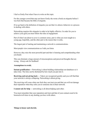 I feel so Emily Post when I have to write on this topic.

For the younger crowd that may not know Emily she wrote a book on etiquette before I
was born that became the bible of etiquette.

If we go back to the definition of etiquette you see that it is about a behavior or a process
in dealing with others.

Networking requires this etiquette in order to be highly effective. In order for you to
achieve your goal you must follow the rules of engagement.

Part of what I am about to cover is common sense, part is what you were taught at a
young age, hopefully, and the other part is the reason that it works.

The largest part of starting and maintaining a network is communications.

Most people view communications as I talk you listen.

However, they miss the most powerful part and that is listening and comprehending what
you heard.

This can eliminate a large amount of misconceptions and perceived thoughts that are
wrong. Always ask for feedback!

Assumptions to avoid;

Instant gratification----Networking is about building relationships not databases so it
takes time. The time can be shortened by how much you put into it.

Receiving and not giving back --- Takers are recognized quickly and you will find that
your network is always collapsing. Networking is about giving.

The receiving will come when one feels they can trust you and that you will not damage
their reputation when they refer you to someone else in their network.

I cannot ask for help --- networking is all about helping each other.

You must remember that your reputation and trust and that of your contacts need to be
honored at all times in any dealing you have with others.




Things to honor and cherish;
 