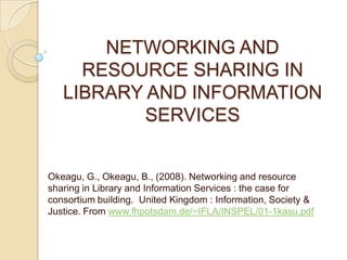 NETWORKING AND
     RESOURCE SHARING IN
   LIBRARY AND INFORMATION
           SERVICES


Okeagu, G., Okeagu, B., (2008). Networking and resource
sharing in Library and Information Services : the case for
consortium building. United Kingdom : Information, Society &
Justice. From www.fhpotsdam.de/~IFLA/INSPEL/01-1kasu.pdf
 
