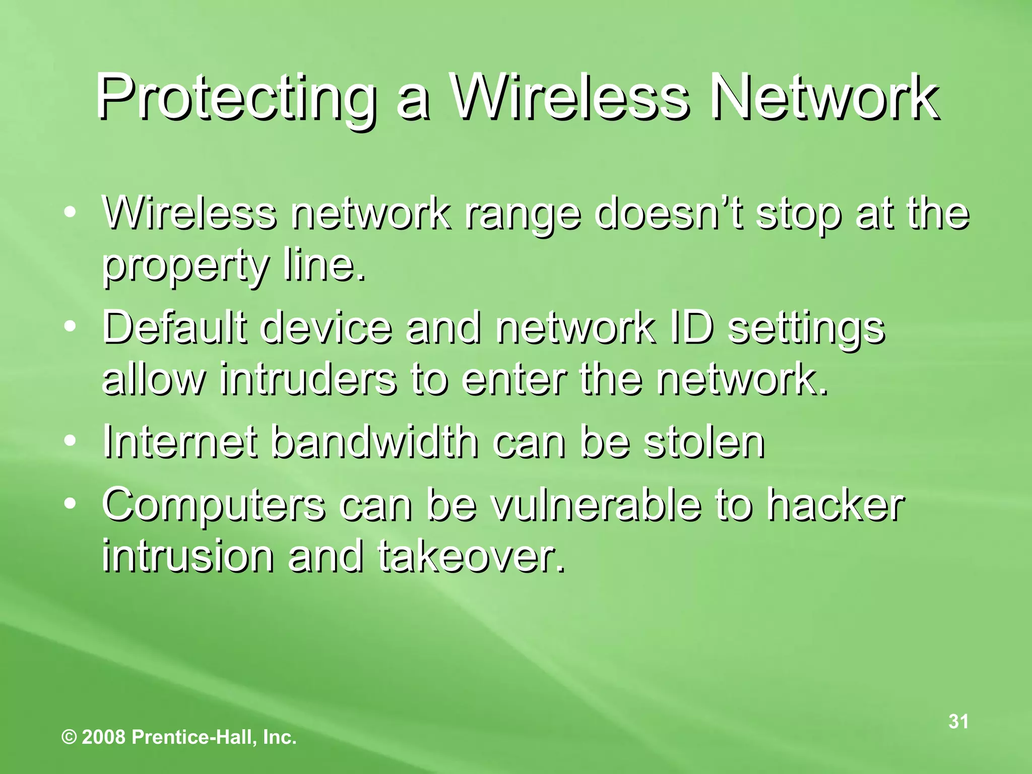Protecting a Wireless Network Wireless network range doesn’t stop at the property line. Default device and network ID settings allow intruders to enter the network. Internet bandwidth can be stolen Computers can be vulnerable to hacker intrusion and takeover. 