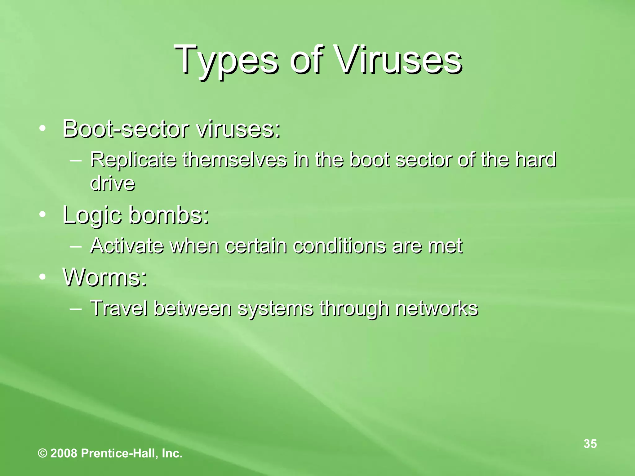 Types of Viruses Boot-sector viruses: Replicate themselves in the boot sector of the hard drive Logic bombs: Activate when certain conditions are met Worms: Travel between systems through networks 