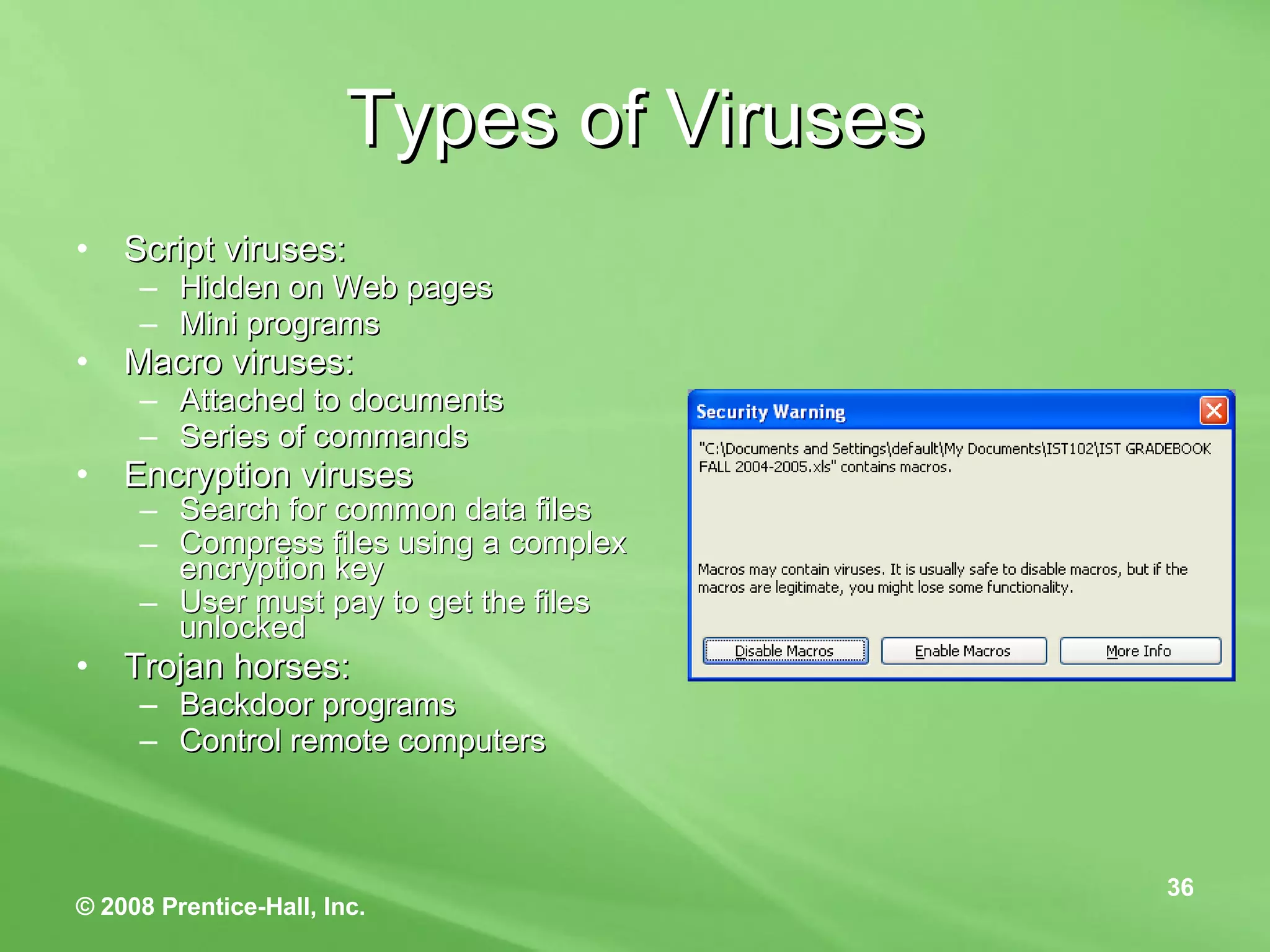 Types of Viruses Script viruses: Hidden on Web pages Mini programs  Macro viruses: Attached to documents Series of commands Encryption viruses Search for common data files Compress files using a complex encryption key  User must pay to get the files unlocked Trojan horses: Backdoor programs Control remote computers 