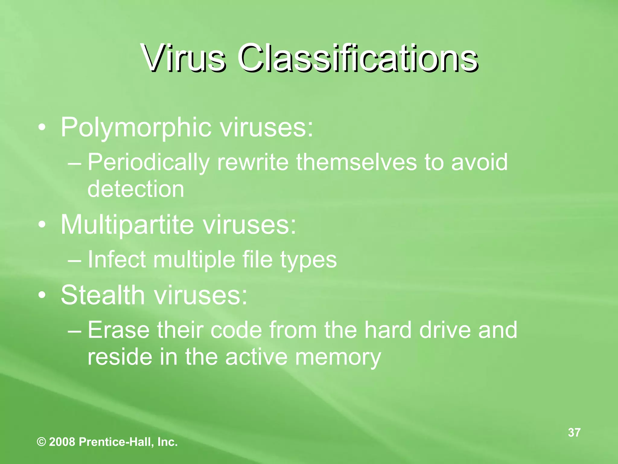 Virus Classifications Polymorphic viruses: Periodically rewrite themselves to avoid detection Multipartite viruses: Infect multiple file types Stealth viruses: Erase their code from the hard drive and reside in the active memory 