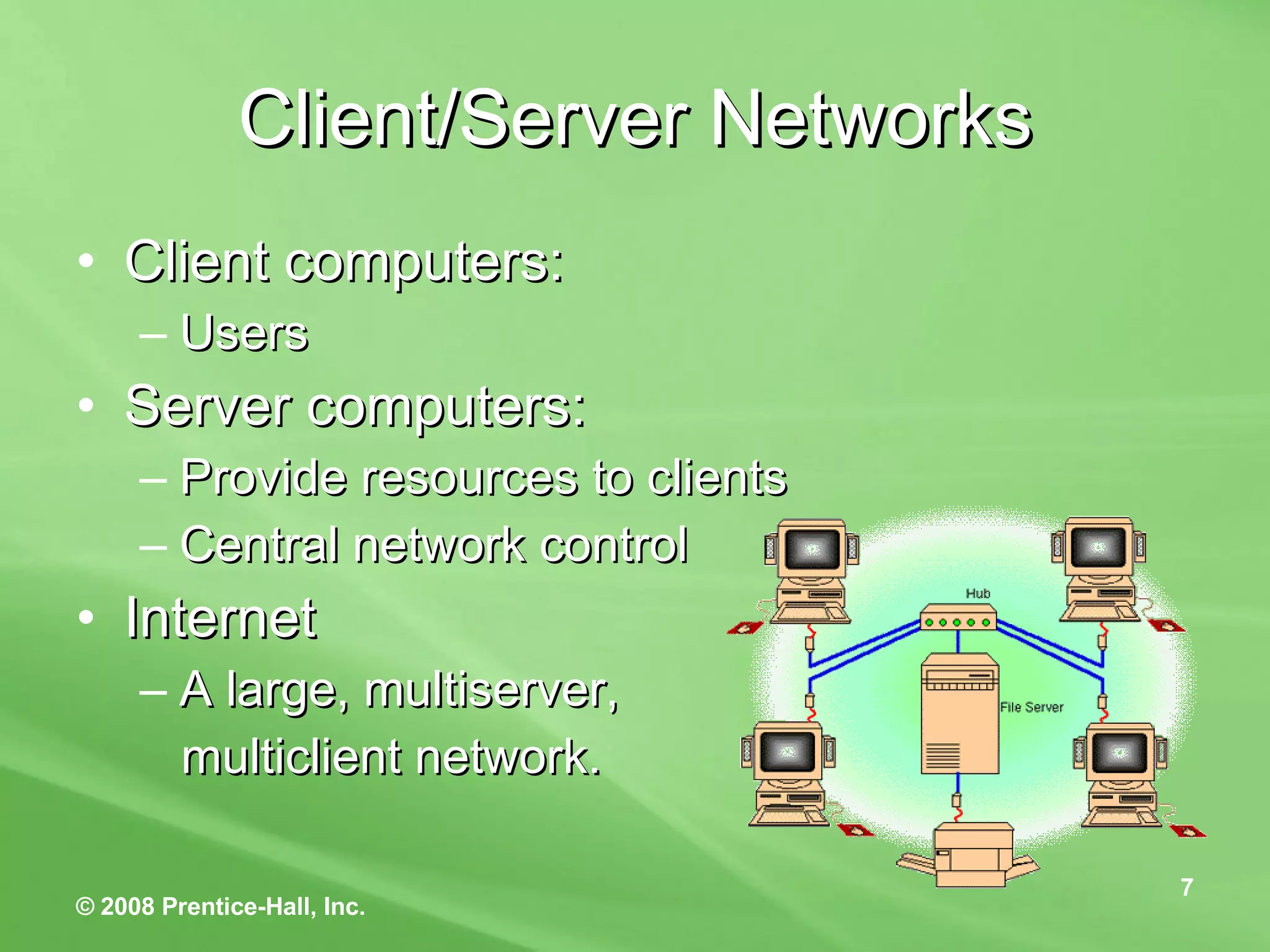 Client/Server Networks Client computers: Users  Server computers: Provide resources to clients Central network control Internet A large, multiserver, multiclient network. 