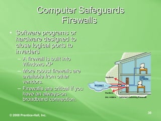 Computer Safeguards Firewalls  Software programs or hardware designed to close logical ports to invaders A firewall is built into Windows XP More robust firewalls are available from other vendors. Firewalls are critical if you have an always-on broadband connection. 
