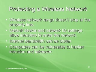 Protecting a Wireless Network Wireless network range doesn’t stop at the property line. Default device and network ID settings allow intruders to enter the network. Internet bandwidth can be stolen Computers can be vulnerable to hacker intrusion and takeover. 