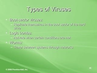 Types of Viruses Boot-sector viruses: Replicate themselves in the boot sector of the hard drive Logic bombs: Activate when certain conditions are met Worms: Travel between systems through networks 