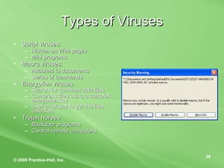 Types of Viruses Script viruses: Hidden on Web pages Mini programs  Macro viruses: Attached to documents Series of commands Encryption viruses Search for common data files Compress files using a complex encryption key  User must pay to get the files unlocked Trojan horses: Backdoor programs Control remote computers 