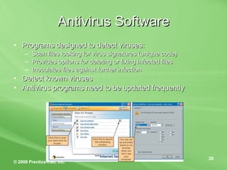 Antivirus Software Programs designed to detect viruses: Scan files looking for virus signatures (unique code) Provides options for deleting or fixing infected files Inoculates files against further infection Detect known viruses Antivirus programs need to be updated frequently 