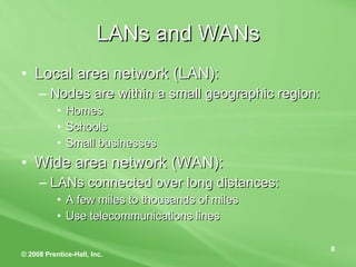 LANs and WANs Local area network (LAN): Nodes are within a small geographic region: Homes Schools Small businesses Wide area network (WAN): LANs connected over long distances: A few miles to thousands of miles Use telecommunications lines 