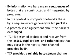 • By information we here mean a sequences of
bytes that are constructed and interpreted by 
programs. 
• In the context of computer networks these 
byte sequences are generally called packets .
• A protocol is an agreement about the packets 
exchanged .
•  TCP is designed to detect and recover from 
the losses, duplications, and other errors that 
may occur in the host-to-host channel 
provided by IP. 
• TCP provides a reliable byte-stream channel.

 