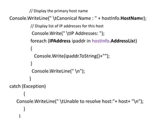 // Display the primary host name
Console.WriteLine(" tCanonical Name : " + hostInfo.HostName);
// Display list of IP addresses for this host
Console.Write(" tIP Addresses: ");
foreach (IPAddress ipaddr in hostInfo.AddressList)
{
Console.Write(ipaddr.ToString()+"");
}
Console.WriteLine(" n");
}
catch (Exception)
{
Console.WriteLine(" tUnable to resolve host:"+ host+ "n");
}
}
 