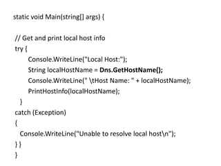 static void Main(string[] args) {
// Get and print local host info
try {
Console.WriteLine("Local Host:");
String localHostName = Dns.GetHostName();
Console.WriteLine(" tHost Name: " + localHostName);
PrintHostInfo(localHostName);
}
catch (Exception)
{
Console.WriteLine("Unable to resolve local hostn");
} }
}
 