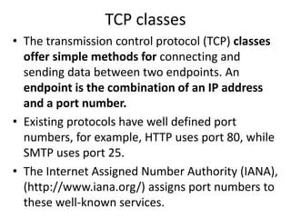 TCP classes
• The transmission control protocol (TCP) classes
offer simple methods for connecting and
sending data between two endpoints. An
endpoint is the combination of an IP address
and a port number.
• Existing protocols have well defined port
numbers, for example, HTTP uses port 80, while
SMTP uses port 25.
• The Internet Assigned Number Authority (IANA),
(http://www.iana.org/) assigns port numbers to
these well-known services.
 