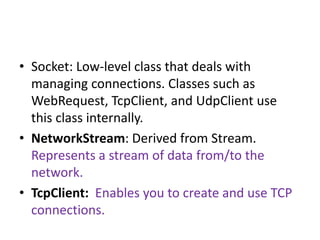 • Socket: Low-level class that deals with
managing connections. Classes such as
WebRequest, TcpClient, and UdpClient use
this class internally.
• NetworkStream: Derived from Stream.
Represents a stream of data from/to the
network.
• TcpClient: Enables you to create and use TCP
connections.
 