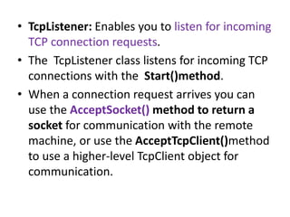• TcpListener: Enables you to listen for incoming
TCP connection requests.
• The TcpListener class listens for incoming TCP
connections with the Start()method.
• When a connection request arrives you can
use the AcceptSocket() method to return a
socket for communication with the remote
machine, or use the AcceptTcpClient()method
to use a higher-level TcpClient object for
communication.
 