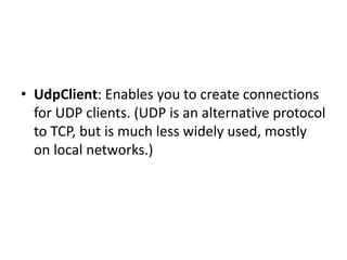 • UdpClient: Enables you to create connections
for UDP clients. (UDP is an alternative protocol
to TCP, but is much less widely used, mostly
on local networks.)
 
