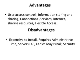 Advantages
• User access control , Information storing and
sharing, Connections ,Services, Internet,
sharing resources, Flexible Access.
Disadvantages
• Expensive to Install, Requires Administrative
Time, Servers Fail, Cables May Break, Security
 
