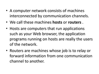 • A computer network consists of machines
interconnected by communication channels.
• We call these machines hosts or routers .
• Hosts are computers that run applications
such as your Web browser, the application
programs running on hosts are really the users
of the network.
• Routers are machines whose job is to relay or
forward information from one communication
channel to another.
 