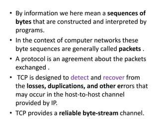 • By information we here mean a sequences of
bytes that are constructed and interpreted by
programs.
• In the context of computer networks these
byte sequences are generally called packets .
• A protocol is an agreement about the packets
exchanged .
• TCP is designed to detect and recover from
the losses, duplications, and other errors that
may occur in the host-to-host channel
provided by IP.
• TCP provides a reliable byte-stream channel.
 