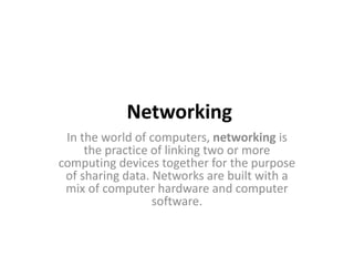 Networking
In the world of computers, networking is
the practice of linking two or more
computing devices together for the purpose
of sharing data. Networks are built with a
mix of computer hardware and computer
software.
 