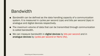 Bandwidth
■ Bandwidth can be defined as the data handling capacity of a communication
system. It is measured in cycles per second (cps) and bits per second (bps) in
analogue and digital devices respectively.
■ The maximum volume of data that can be transmitted through communication
is called bandwidth.
■ We can measure bandwidth in digital devices by bits per second and in
analogue devices by cycles per second or Hertz (Hz).
Networking and Telecommunication 10
 