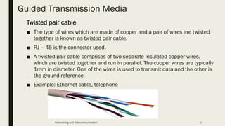 Guided Transmission Media
Twisted pair cable
■ The type of wires which are made of copper and a pair of wires are twisted
together is known as twisted pair cable.
■ RJ – 45 is the connector used.
■ A twisted pair cable comprises of two separate insulated copper wires,
which are twisted together and run in parallel. The copper wires are typically
1mm in diameter. One of the wires is used to transmit data and the other is
the ground reference.
■ Example: Ethernet cable, telephone
Networking and Telecommunication 13
 