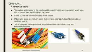 Continue….
Fiber optics cable
■ Fiber optics cable is one of the costlier cables used in data communication which uses
light to carry a data signal through the cable.
■ ST and SC are the connectors used in this cables.
■ A fiber optic cable is a network cable that contains strands of glass fibers inside an
insulated casing.
■ They're designed for long-distance, high-performance data networking, and
telecommunications.
Networking and Telecommunication 15
 
