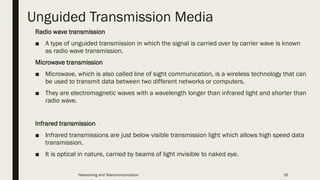 Unguided Transmission Media
Radio wave transmission
■ A type of unguided transmission in which the signal is carried over by carrier wave is known
as radio wave transmission.
Microwave transmission
■ Microwave, which is also called line of sight communication, is a wireless technology that can
be used to transmit data between two different networks or computers.
■ They are electromagnetic waves with a wavelength longer than infrared light and shorter than
radio wave.
Infrared transmission
■ Infrared transmissions are just below visible transmission light which allows high speed data
transmission.
■ It is optical in nature, carried by beams of light invisible to naked eye.
Networking and Telecommunication 16
 