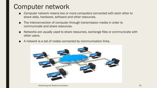Computer network
■ Computer network means two or more computers connected with each other to
share data, hardware, software and other resources.
■ The interconnection of computer through transmission media in order to
communicate and share resources.
■ Networks are usually used to share resources, exchange files or communicate with
other users.
■ A network is a set of nodes connected by communication links.
Networking and Telecommunication 20
 