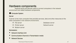 Hardware components
Physical parts and devices used to connect computers in the network
environment are called hardware components.
■ Computer System
Server
A server is the main computer that provides services, data and other resources to the
other computers in the network environment.
❖ File server Database server
❖ Printer server Network server
❖ Modem server
Workstation
▪ Network Interface Unit
▪ Communication Channel or Transmission media
▪ Network Devices
Networking and Telecommunication 22
 