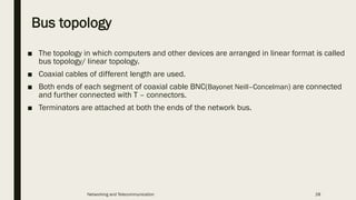 Bus topology
■ The topology in which computers and other devices are arranged in linear format is called
bus topology/ linear topology.
■ Coaxial cables of different length are used.
■ Both ends of each segment of coaxial cable BNC(Bayonet Neill–Concelman) are connected
and further connected with T – connectors.
■ Terminators are attached at both the ends of the network bus.
Networking and Telecommunication 28
 