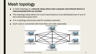 Mesh topology
■ A mesh topology is a network setup where each computer and network device is
interconnected with one another.
■ This topology setup allows for most transmissions to be distributed even if one of
the connections goes down.
■ It is a topology commonly used for wireless networks.
■ Each node is connected with more than one node separately.
Networking and Telecommunication 35
 