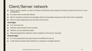 Client/Server network
■ Client/ server network is a type of network architecture that consist of at least one server and one or more
workstations.
■ It is also known as Domain Model.
■ Server computer controls and manages clients and provides resources to the client when requested.
■ Server is also called back-end and client is front-end.
Advantages
■ It is more secured
■ Network administration work is easier.
■ Network can be expanded easily.
■ Required application software cab be installed on the server computer
Disadvantages
■ It is more expensive than peer-to-peer and difficult to set up.
■ A well-trained network administration is required to manage network.
Networking and Telecommunication 36
 