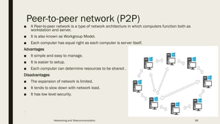 Peer-to-peer network (P2P)
■ A Peer-to-peer network is a type of network architecture in which computers function both as
workstation and server.
■ It is also known as Workgroup Model.
■ Each computer has equal right as each computer is server itself.
Advantages
■ It simple and easy to manage.
■ It is easier to setup.
■ Each computer can determine resources to be shared .
Disadvantages
■ The expansion of network is limited.
■ It tends to slow down with network load.
■ It has low level security.
.
Networking and Telecommunication 38
 