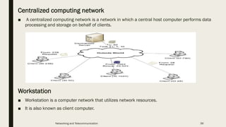 Centralized computing network
■ A centralized computing network is a network in which a central host computer performs data
processing and storage on behalf of clients.
Workstation
■ Workstation is a computer network that utilizes network resources.
■ It is also known as client computer.
Networking and Telecommunication 39
 