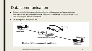 Data communication
■ Data communication system is the collection of hardware, software and other
devices that allows exchanging data, information and voice between two or more
device through a wire or radio wave.
■ For examples: E-mail, Chat etc.
Networking and Telecommunication 4
 