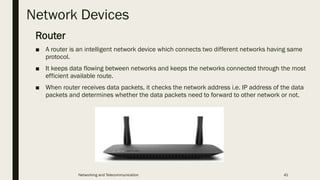 Network Devices
Router
■ A router is an intelligent network device which connects two different networks having same
protocol.
■ It keeps data flowing between networks and keeps the networks connected through the most
efficient available route.
■ When router receives data packets, it checks the network address i.e. IP address of the data
packets and determines whether the data packets need to forward to other network or not.
Networking and Telecommunication 41
 