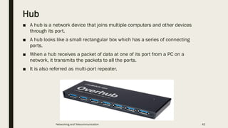Hub
■ A hub is a network device that joins multiple computers and other devices
through its port.
■ A hub looks like a small rectangular box which has a series of connecting
ports.
■ When a hub receives a packet of data at one of its port from a PC on a
network, it transmits the packets to all the ports.
■ It is also referred as multi-port repeater.
Networking and Telecommunication 42
 