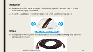 Repeater
■ Repeater is a device that amplifies the incoming signals, creates a copy of it and
transmits the signal on network.
■ It can be used to join two network segments which use the same protocol
Cable
■ Cables are commonly used media of physical channel for transmitting data between
computers in network.
Networking and Telecommunication 46
 