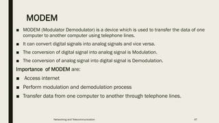 MODEM
■ MODEM (Modulator Demodulator) is a device which is used to transfer the data of one
computer to another computer using telephone lines.
■ It can convert digital signals into analog signals and vice versa.
■ The conversion of digital signal into analog signal is Modulation.
■ The conversion of analog signal into digital signal is Demodulation.
Importance of MODEM are:
■ Access internet
■ Perform modulation and demodulation process
■ Transfer data from one computer to another through telephone lines.
Networking and Telecommunication 47
 