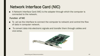 Network Interface Card (NIC)
■ A Network Interface Card (NIC) is the adapter through which the computer is
connected to the network.
Function of NIC
■ To act as the interface to connect the computer to network and control the flow
of data in computer network.
■ To convert data into electronic signals and transfer them through cables and
vice-versa.
Networking and Telecommunication 49
 